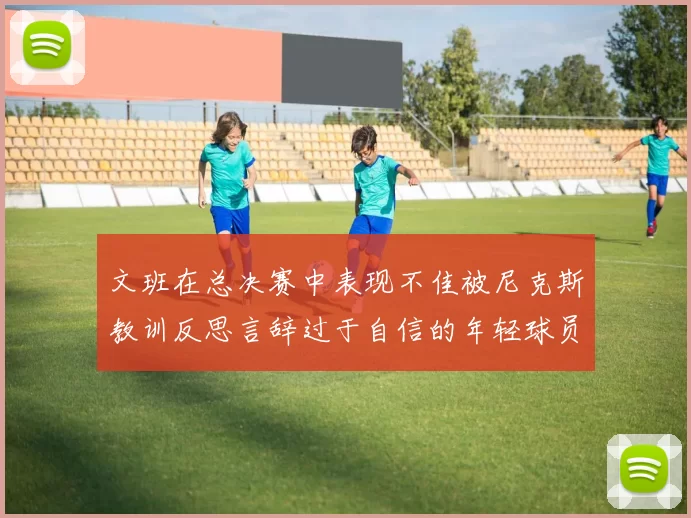 文班在总决赛中表现不佳被尼克斯教训反思言辞过于自信的年轻球员成长之路