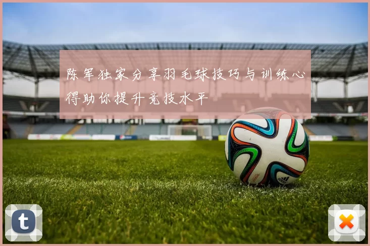 陈军独家分享羽毛球技巧与训练心得助你提升竞技水平
