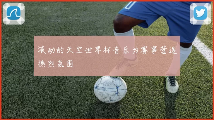 滚动的天空世界杯音乐为赛事营造热烈氛围