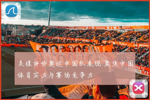 美媒评价奥运中国队表现 聚焦中国体育实力与赛场竞争力