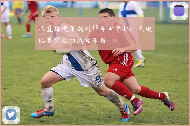 从直播视角剖析18年世界杯：关键比赛背后的战略布局