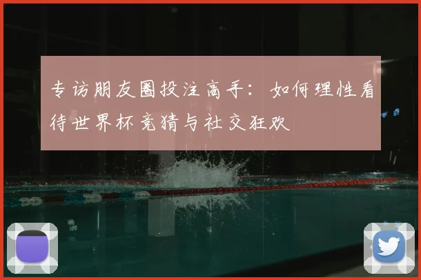 专访朋友圈投注高手:如何理性看待世界杯竞猜与社交狂欢
