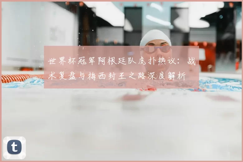 世界杯冠军阿根廷队虎扑热议:战术复盘与梅西封王之路深度解析