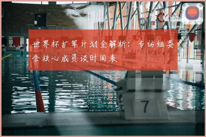 世界杯扩军计划全解析:专访组委会核心成员谈时间表