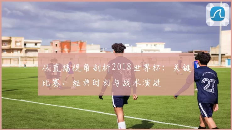 从直播视角剖析2018世界杯：关键比赛、经典时刻与战术演进