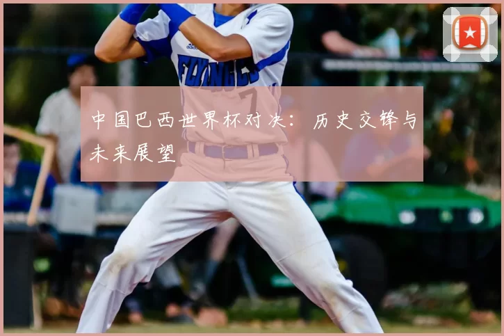 中国巴西世界杯对决:历史交锋与未来展望