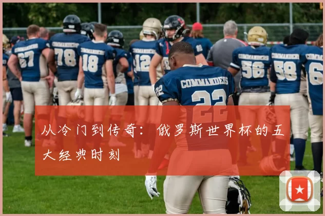 从冷门到传奇：俄罗斯世界杯的五大经典时刻