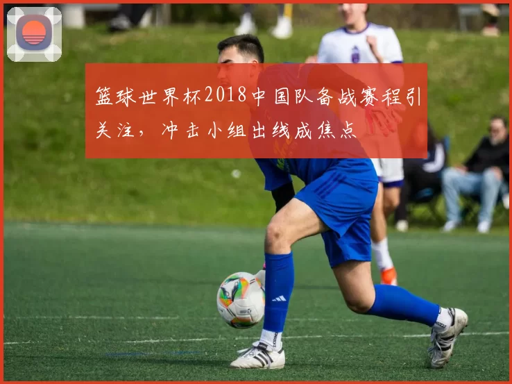 篮球世界杯2018中国队备战赛程引关注，冲击小组出线成焦点