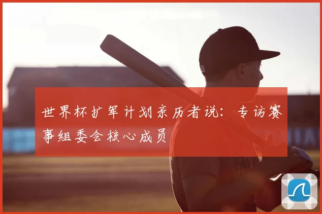 世界杯扩军计划亲历者说：专访赛事组委会核心成员