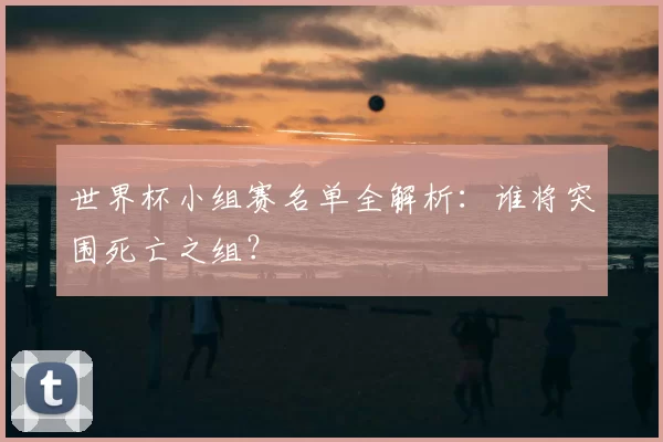 世界杯小组赛名单全解析:谁将突围死亡之组?