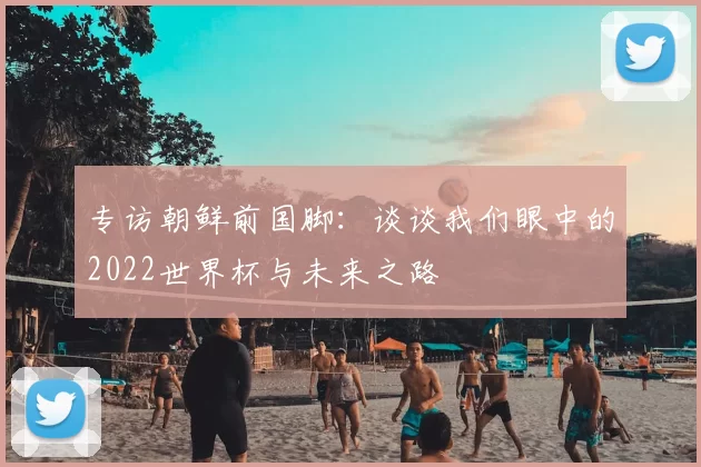 专访朝鲜前国脚：谈谈我们眼中的2022世界杯与未来之路