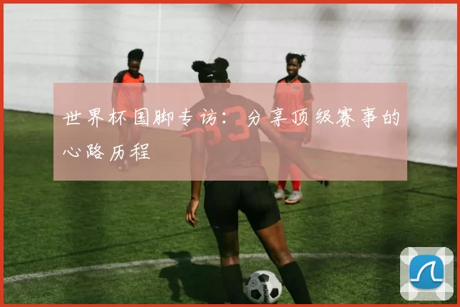 世界杯国脚专访:分享顶级赛事的心路历程