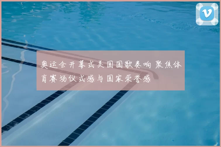 奥运会开幕式美国国歌奏响 聚焦体育赛场仪式感与国家荣誉感