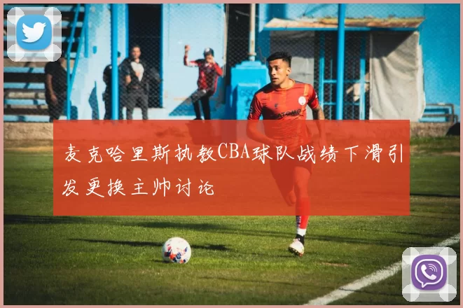 麦克哈里斯执教CBA球队战绩下滑引发更换主帅讨论