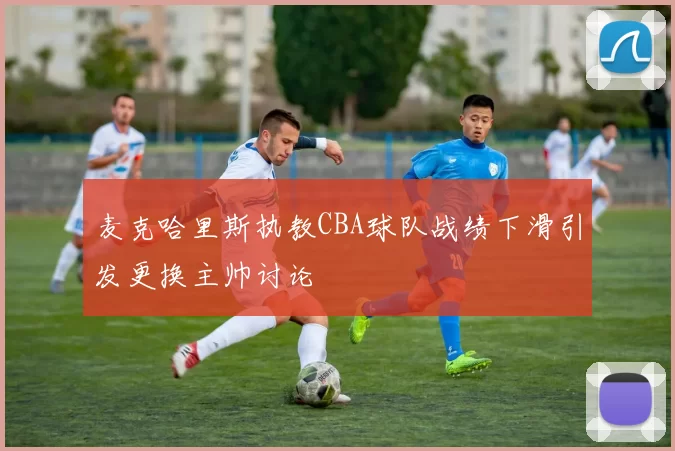 麦克哈里斯执教CBA球队战绩下滑引发更换主帅讨论