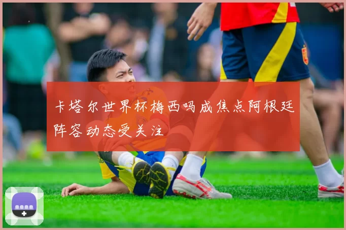 卡塔尔世界杯梅西吗成焦点阿根廷阵容动态受关注