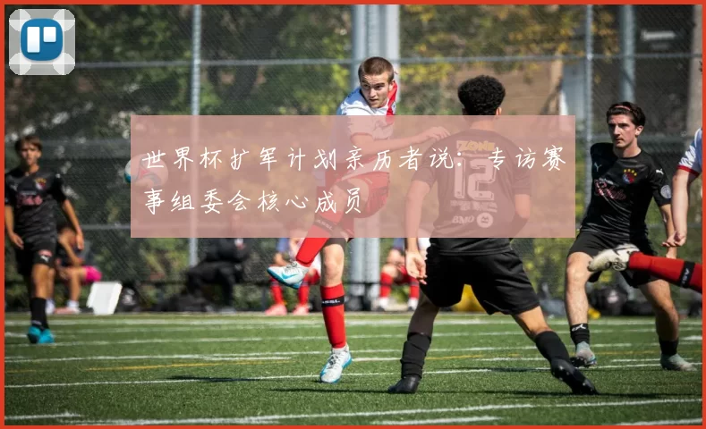 世界杯扩军计划亲历者说：专访赛事组委会核心成员