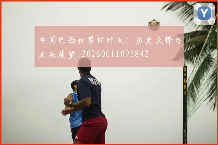 中国巴西世界杯对决:历史交锋与未来展望_20260611095842