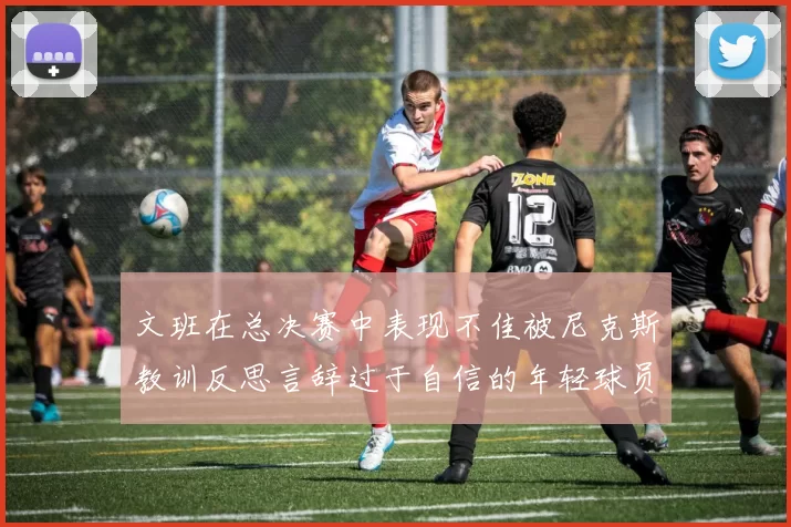 文班在总决赛中表现不佳被尼克斯教训反思言辞过于自信的年轻球员成长之路