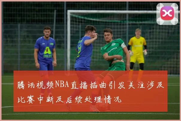腾讯视频NBA直播插曲引发关注涉及比赛中断及后续处理情况