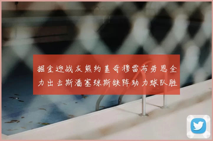 掘金迎战灰熊约基奇穆雷布劳恩全力出击斯潘塞琼斯缺阵助力球队胜算