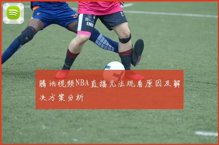 腾讯视频NBA直播无法观看原因及解决方案分析