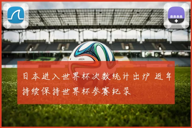 日本进入世界杯次数统计出炉 近年持续保持世界杯参赛纪录
