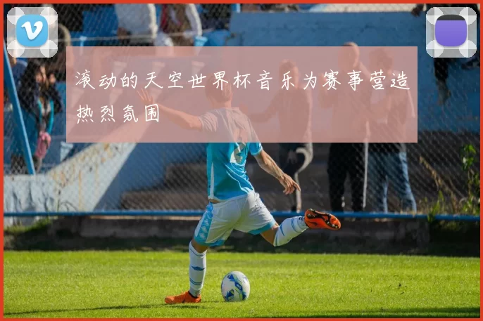 滚动的天空世界杯音乐为赛事营造热烈氛围