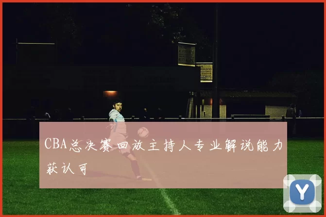 CBA总决赛回放主持人专业解说能力获认可