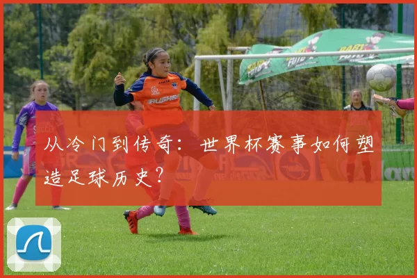 从冷门到传奇:世界杯赛事如何塑造足球历史?