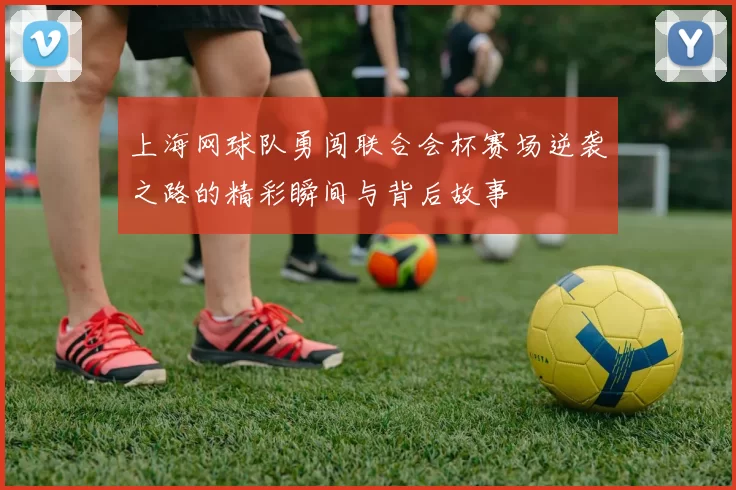 上海网球队勇闯联合会杯赛场逆袭之路的精彩瞬间与背后故事