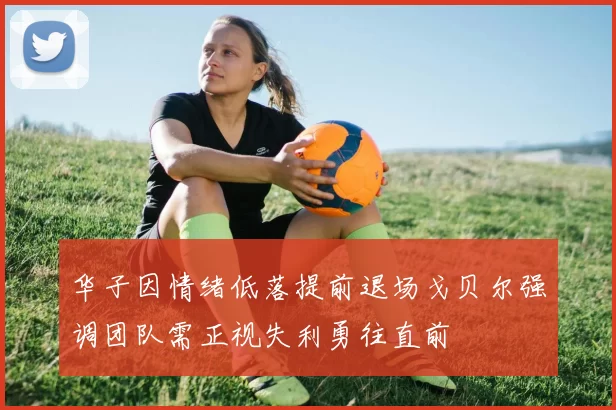 华子因情绪低落提前退场戈贝尔强调团队需正视失利勇往直前