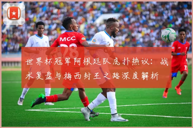 世界杯冠军阿根廷队虎扑热议：战术复盘与梅西封王之路深度解析