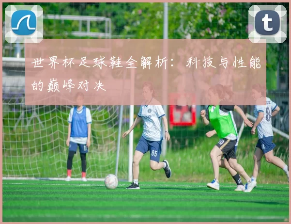 世界杯足球鞋全解析:科技与性能的巅峰对决