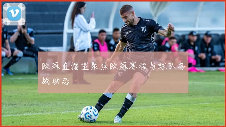 欧冠直播室聚焦欧冠赛程与球队备战动态