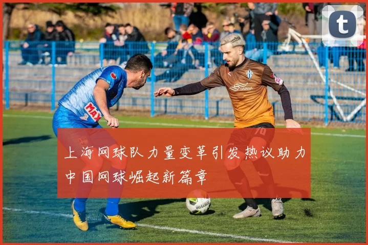 上海网球队力量变革引发热议助力中国网球崛起新篇章