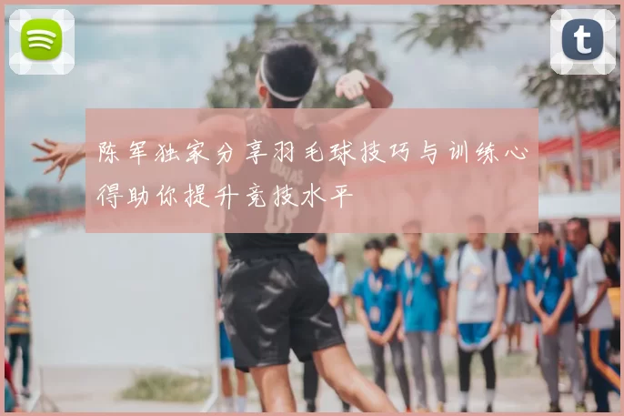 陈军独家分享羽毛球技巧与训练心得助你提升竞技水平