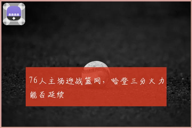 76人主场迎战篮网,哈登三分火力能否延续