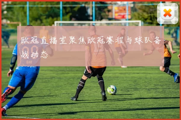 欧冠直播室聚焦欧冠赛程与球队备战动态