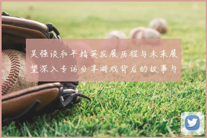 吴强谈和平精英发展历程与未来展望深入专访分享游戏背后的故事与挑战