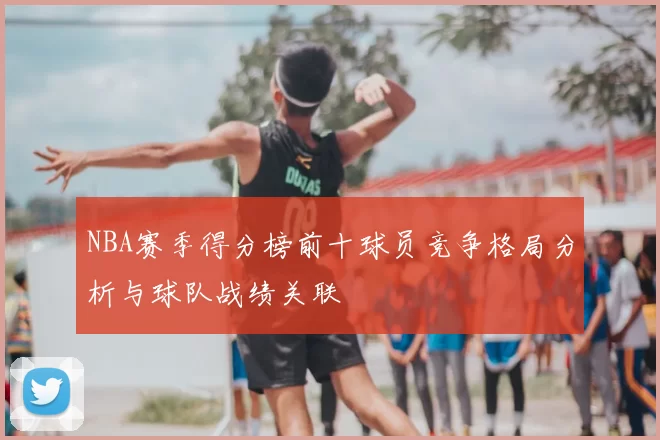 NBA赛季得分榜前十球员竞争格局分析与球队战绩关联