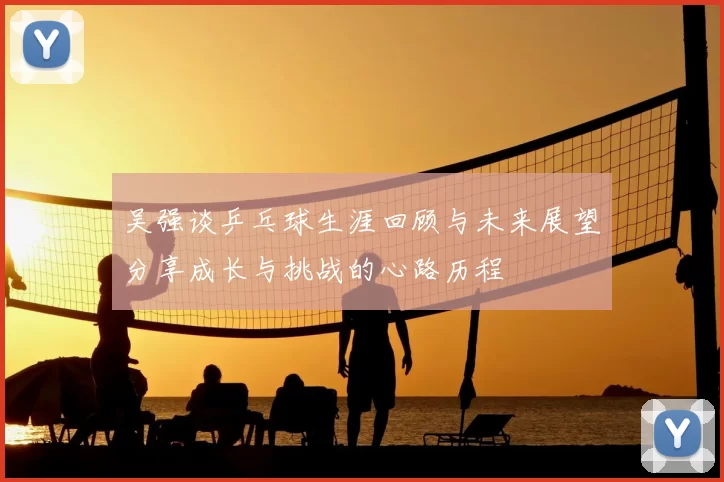 吴强谈乒乓球生涯回顾与未来展望分享成长与挑战的心路历程