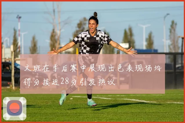 文班在季后赛中展现出色表现场均得分接近28分引发热议