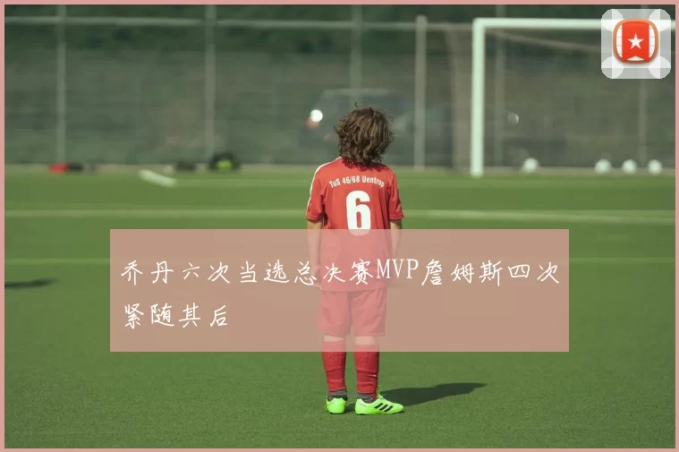 乔丹六次当选总决赛MVP詹姆斯四次紧随其后