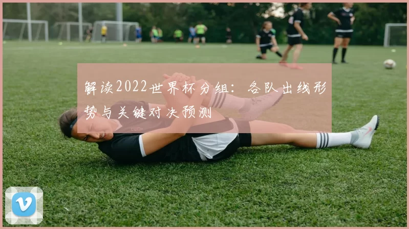 解读2022世界杯分组：各队出线形势与关键对决预测