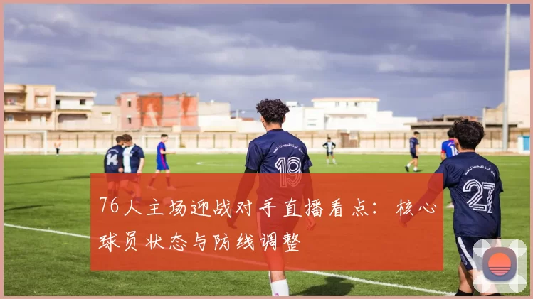 76人主场迎战对手直播看点：核心球员状态与防线调整