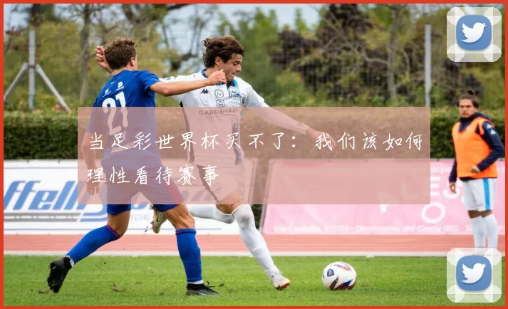 当足彩世界杯买不了：我们该如何理性看待赛事