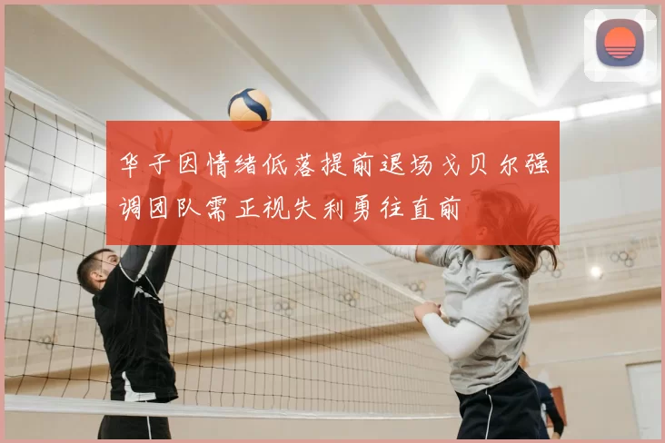 华子因情绪低落提前退场戈贝尔强调团队需正视失利勇往直前