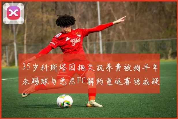 35岁科斯塔因拖欠抚养费被拘半年未踢球与悉尼FC解约重返赛场成疑