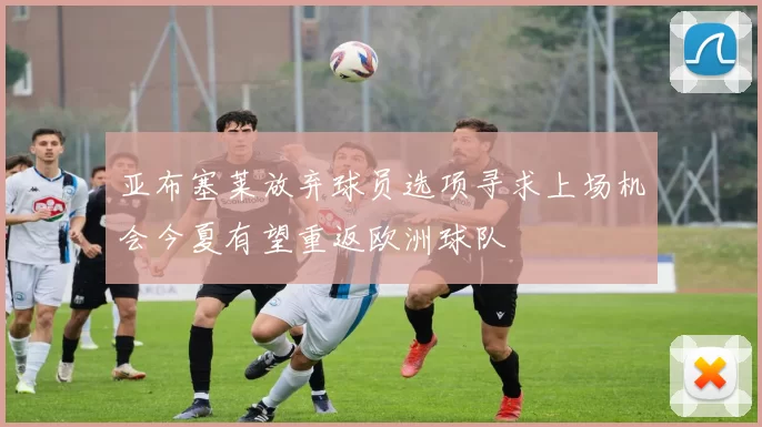 亚布塞莱放弃球员选项寻求上场机会今夏有望重返欧洲球队